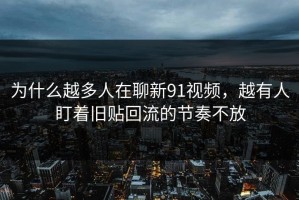 为什么越多人在聊新91视频，越有人盯着旧贴回流的节奏不放