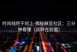 时间线终于对上-揭秘麻豆社区：三分钟看懂（反转在后面）