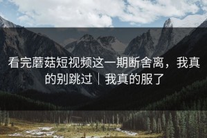 看完蘑菇短视频这一期断舍离，我真的别跳过｜我真的服了