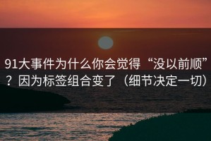 91大事件为什么你会觉得“没以前顺”？因为标签组合变了（细节决定一切）