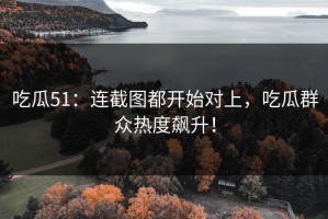 吃瓜51：连截图都开始对上，吃瓜群众热度飙升！
