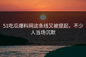 51吃瓜爆料网这条线又被提起，不少人当场沉默