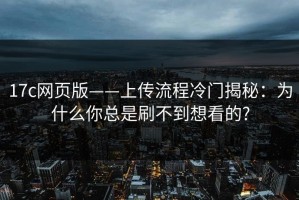 17c网页版——上传流程冷门揭秘：为什么你总是刷不到想看的?