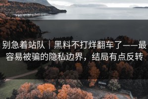 别急着站队｜黑料不打烊翻车了——最容易被骗的隐私边界，结局有点反转