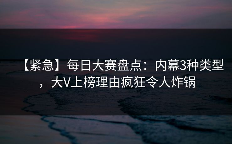【紧急】每日大赛盘点：内幕3种类型，大V上榜理由疯狂令人炸锅
