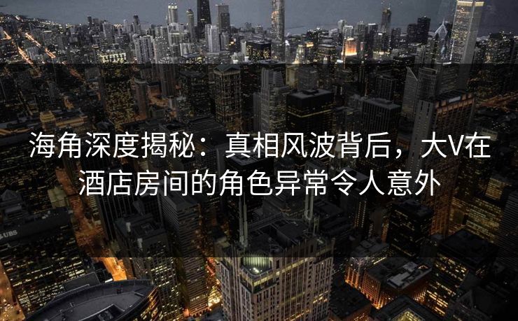 海角深度揭秘：真相风波背后，大V在酒店房间的角色异常令人意外