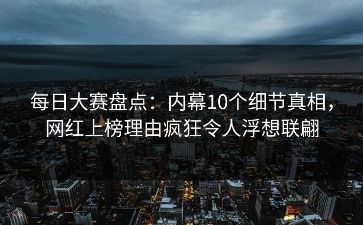 每日大赛盘点：内幕10个细节真相，网红上榜理由疯狂令人浮想联翩