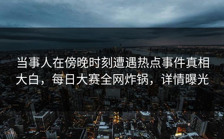 当事人在傍晚时刻遭遇热点事件真相大白，每日大赛全网炸锅，详情曝光