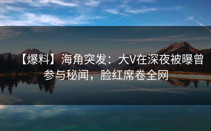 【爆料】海角突发：大V在深夜被曝曾参与秘闻，脸红席卷全网