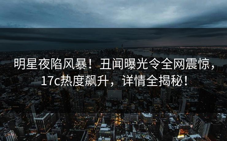 明星夜陷风暴！丑闻曝光令全网震惊，17c热度飙升，详情全揭秘！
