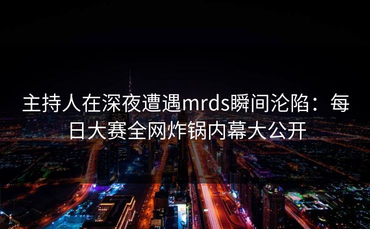 主持人在深夜遭遇mrds瞬间沦陷：每日大赛全网炸锅内幕大公开