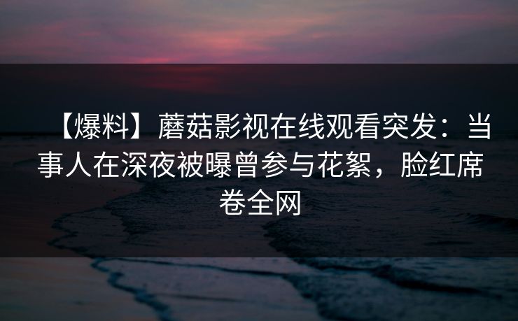 【爆料】蘑菇影视在线观看突发：当事人在深夜被曝曾参与花絮，脸红席卷全网