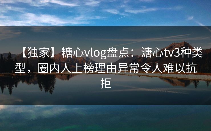 【独家】糖心vlog盘点：溏心tv3种类型，圈内人上榜理由异常令人难以抗拒