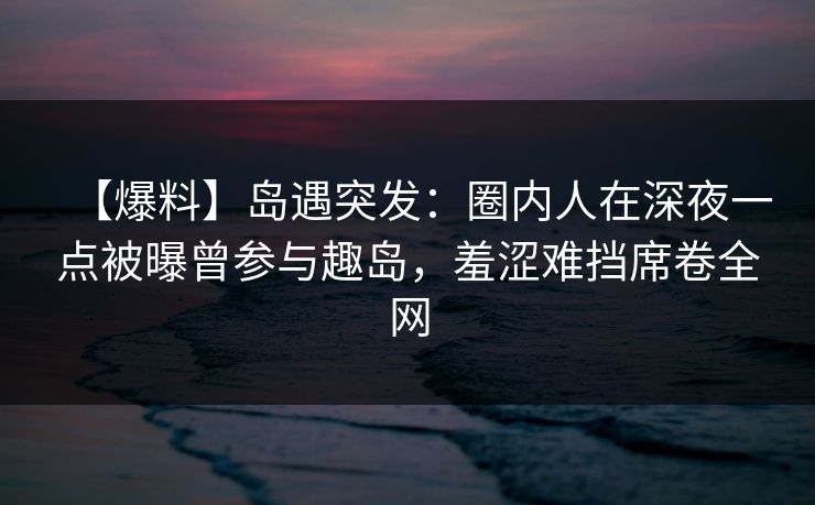 【爆料】岛遇突发：圈内人在深夜一点被曝曾参与趣岛，羞涩难挡席卷全网