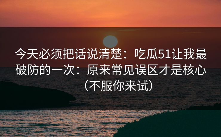 今天必须把话说清楚:吃瓜51让我最破防的一次:原来常见误区才是核心(不服你来试) 今天必须把话说清楚:吃瓜51让我最破防的一次:原来常见误区才是核心(不服你来试)