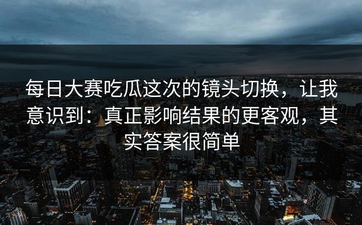 每日大赛吃瓜这次的镜头切换,让我意识到:真正影响结果的更客观,其实答案很简单 每日大赛吃瓜这次的镜头切换,让我意识到:真正影响结果的更客观,其实答案很简单