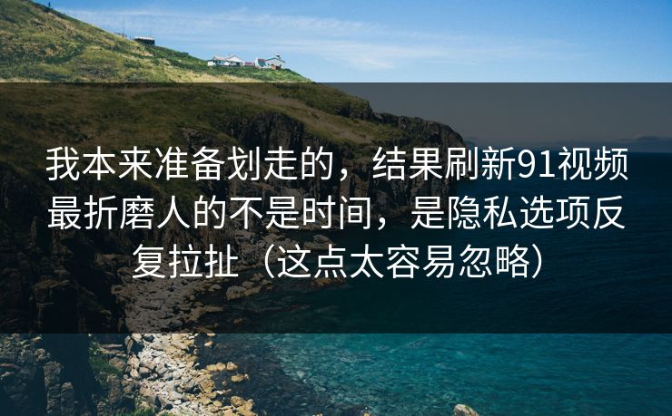 我本来准备划走的，结果刷新91视频最折磨人的不是时间，是隐私选项反复拉扯（这点太容易忽略）