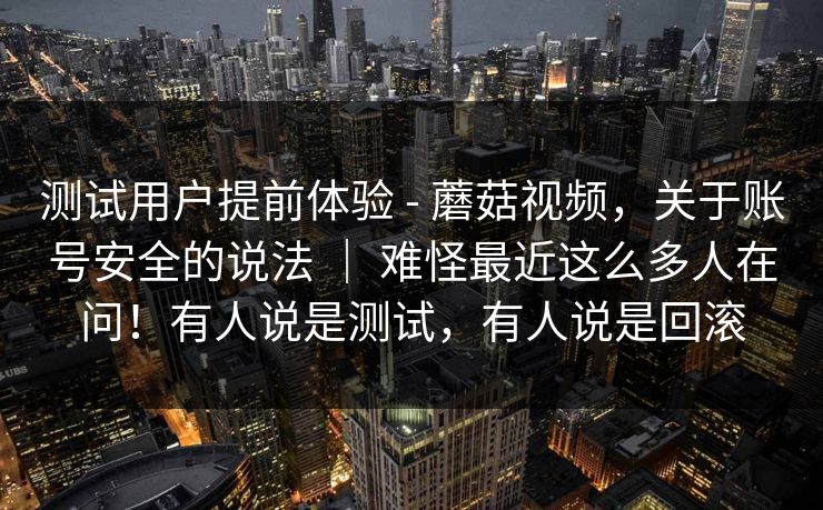 测试用户提前体验 - 蘑菇视频，关于账号安全的说法 ｜ 难怪最近这么多人在问！有人说是测试，有人说是回滚