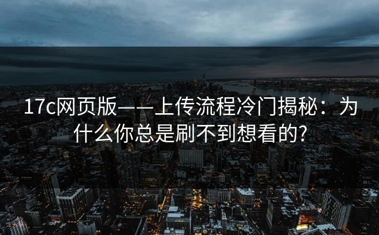 17c网页版——上传流程冷门揭秘：为什么你总是刷不到想看的?