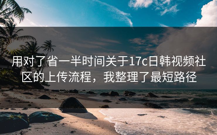 用对了省一半时间关于17c日韩视频社区的上传流程，我整理了最短路径