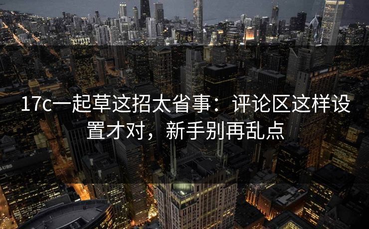 17c一起草这招太省事：评论区这样设置才对，新手别再乱点