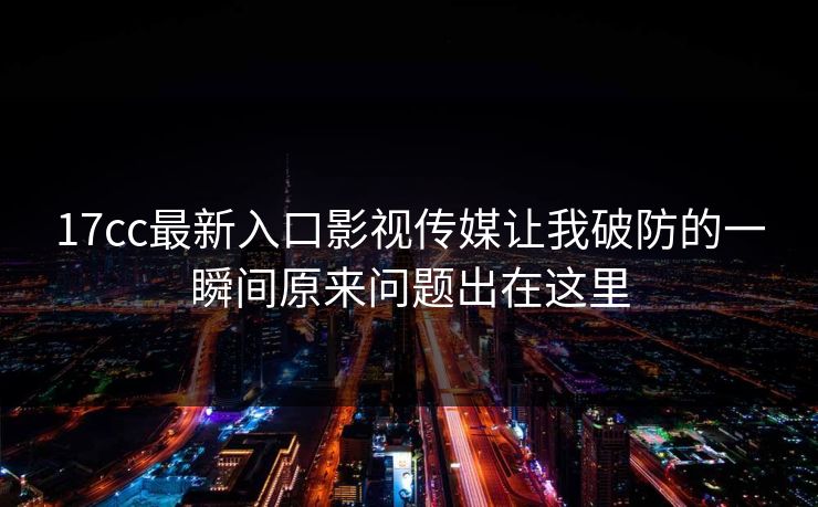 17cc最新入口影视传媒让我破防的一瞬间原来问题出在这里