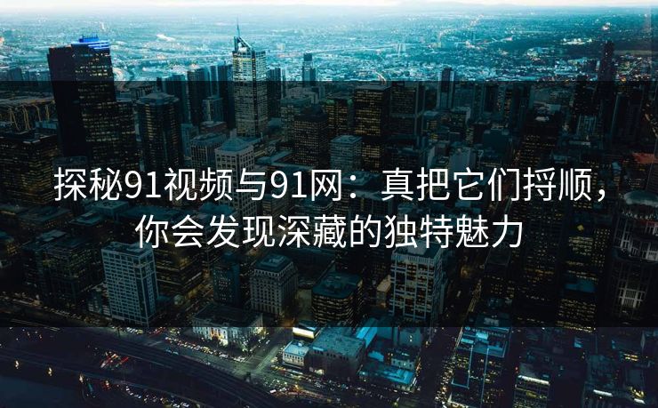 探秘91视频与91网：真把它们捋顺，你会发现深藏的独特魅力