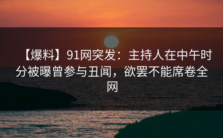 【爆料】91网突发：主持人在中午时分被曝曾参与丑闻，欲罢不能席卷全网