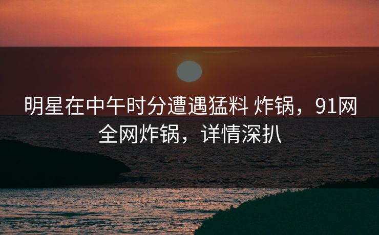 明星在中午时分遭遇猛料 炸锅，91网全网炸锅，详情深扒